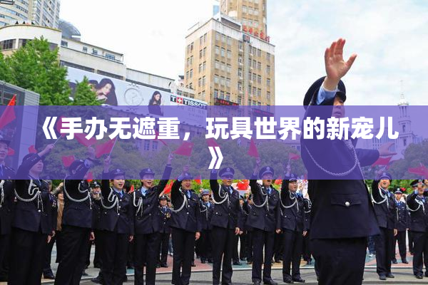 《手办无遮重，玩具世界的新宠儿》