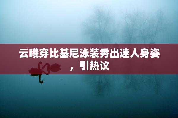 云曦穿比基尼泳装秀出迷人身姿，引热议