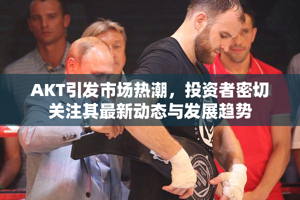 AKT引发市场热潮，投资者密切关注其最新动态与发展趋势