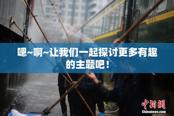 嗯~啊~让我们一起探讨更多有趣的主题吧！