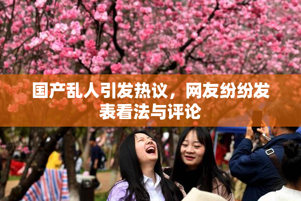 国产乱人引发热议，网友纷纷发表看法与评论