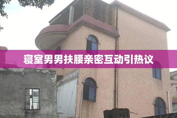 寝室男男扶腰亲密互动引热议
