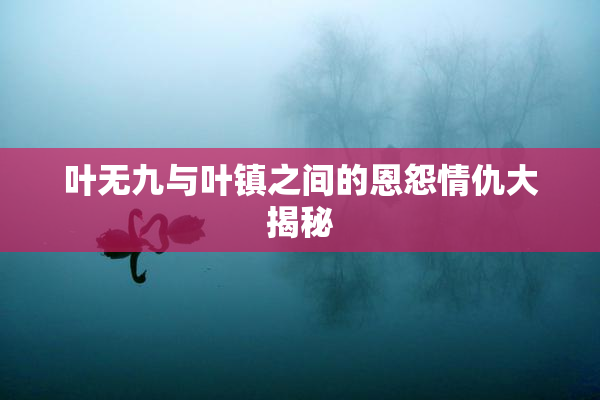 叶无九与叶镇之间的恩怨情仇大揭秘