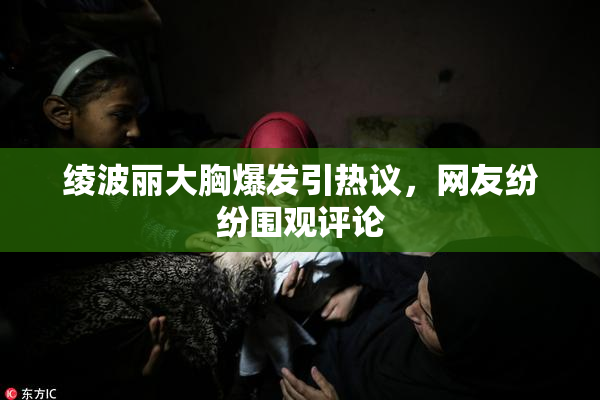 绫波丽大胸爆发引热议，网友纷纷围观评论