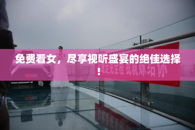 免费看女，尽享视听盛宴的绝佳选择！