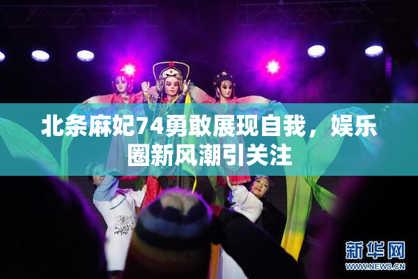 北条麻妃74勇敢展现自我，娱乐圈新风潮引关注