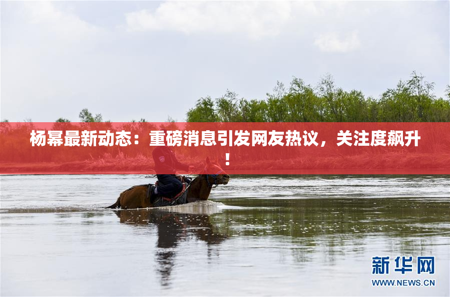 杨幂最新动态：重磅消息引发网友热议，关注度飙升！
