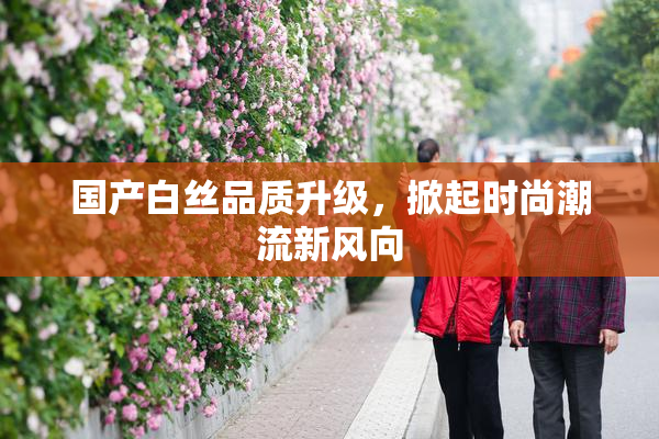 国产白丝品质升级，掀起时尚潮流新风向