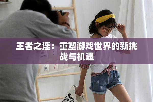 王者之淫：重塑游戏世界的新挑战与机遇