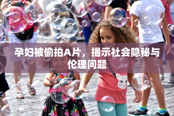 孕妇被偷拍A片，揭示社会隐秘与伦理问题