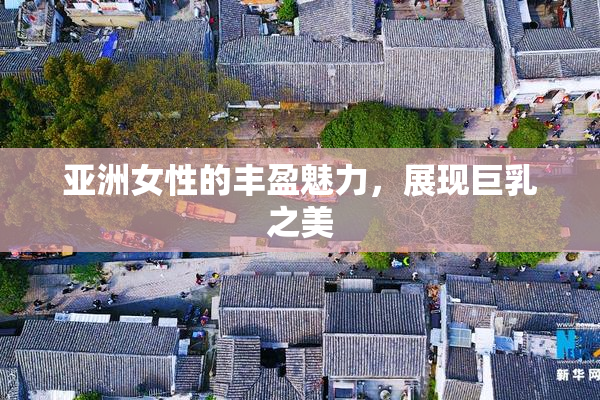 亚洲女性的丰盈魅力，展现巨乳之美