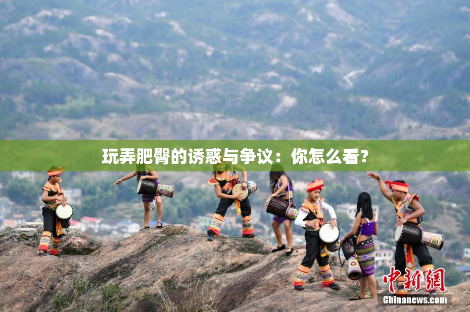 玩弄肥臀的诱惑与争议：你怎么看？