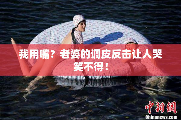 我用嘴？老婆的调皮反击让人哭笑不得！