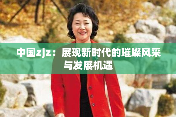 中国zjz：展现新时代的璀璨风采与发展机遇