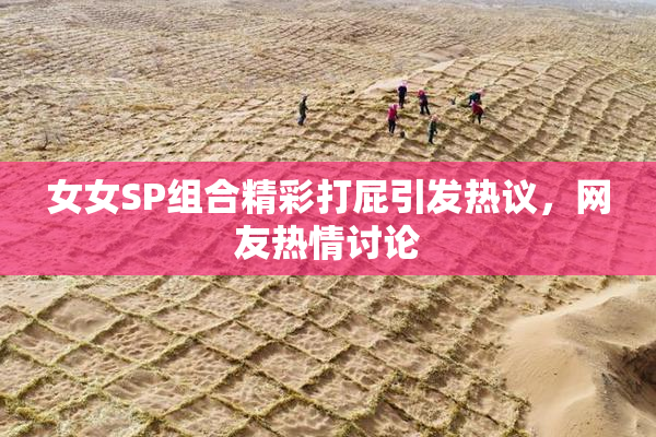 女女SP组合精彩打屁引发热议，网友热情讨论