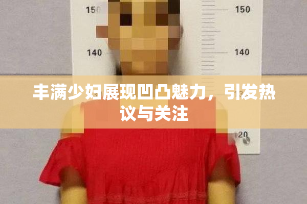 丰满少妇展现凹凸魅力，引发热议与关注