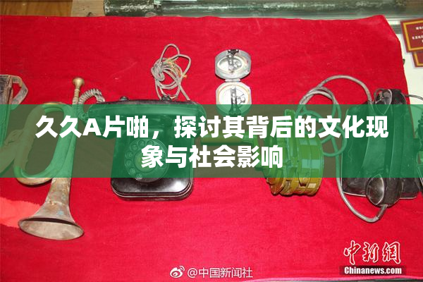 久久A片啪，探讨其背后的文化现象与社会影响