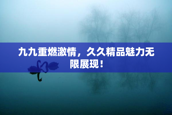 九九重燃激情，久久精品魅力无限展现！