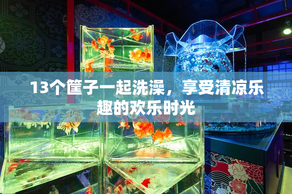 13个筐子一起洗澡，享受清凉乐趣的欢乐时光