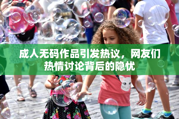 成人无码作品引发热议，网友们热情讨论背后的隐忧