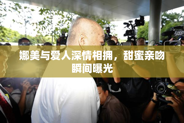 娜美与爱人深情相拥，甜蜜亲吻瞬间曝光
