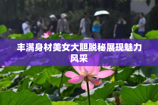 丰满身材美女大胆脱秘展现魅力风采
