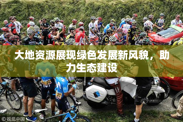 大地资源展现绿色发展新风貌，助力生态建设