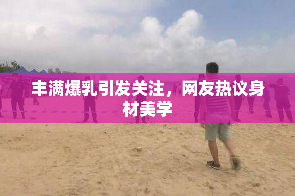 丰满爆乳引发关注，网友热议身材美学