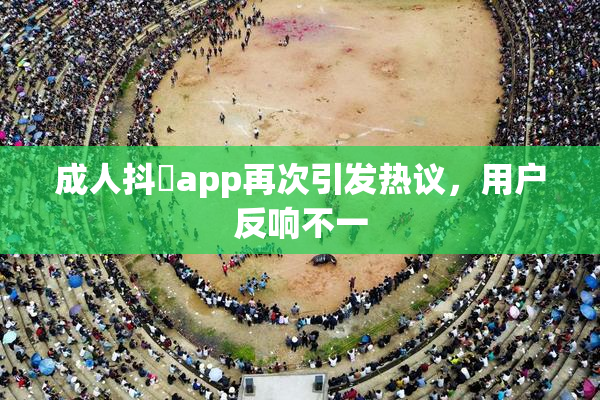 成人抖抈app再次引发热议，用户反响不一