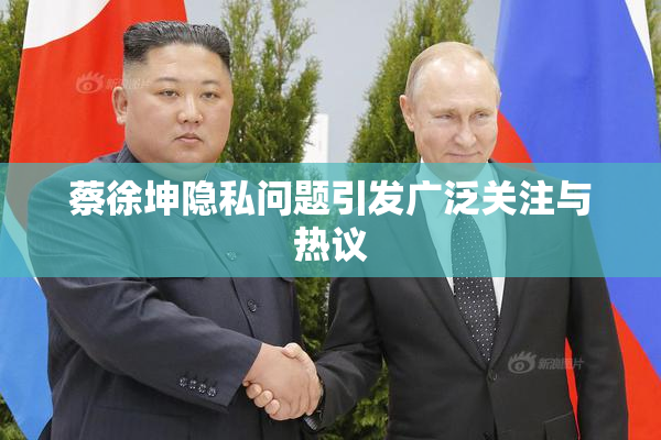 蔡徐坤隐私问题引发广泛关注与热议