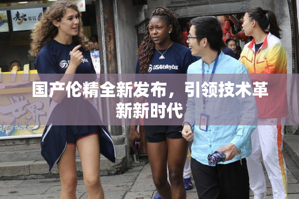 国产伦精全新发布，引领技术革新新时代