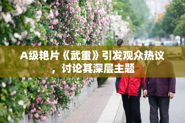 A级艳片《武重》引发观众热议，讨论其深层主题
