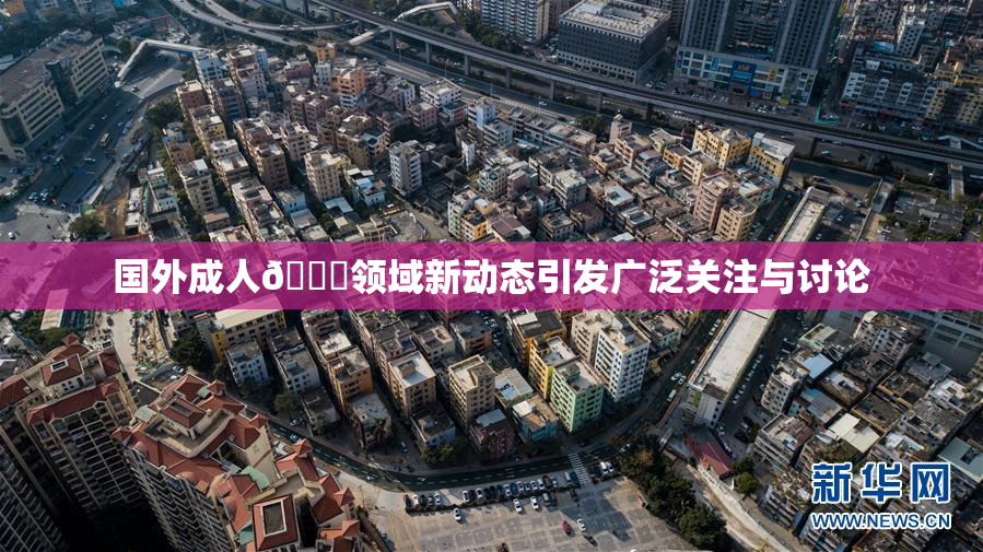国外成人🔞领域新动态引发广泛关注与讨论