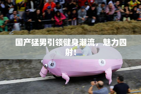 国产猛男引领健身潮流，魅力四射！