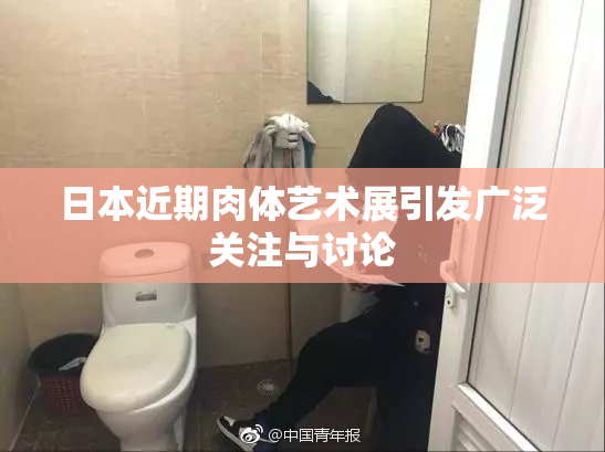 日本近期肉体艺术展引发广泛关注与讨论