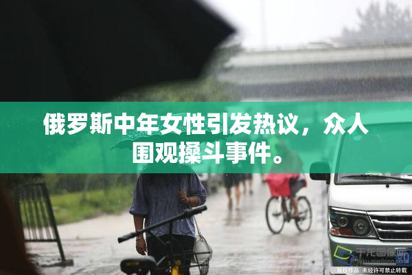 俄罗斯中年女性引发热议，众人围观搡斗事件。