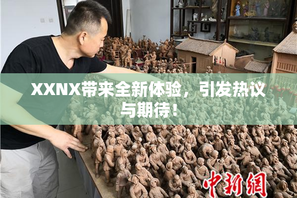 XXNX带来全新体验，引发热议与期待！