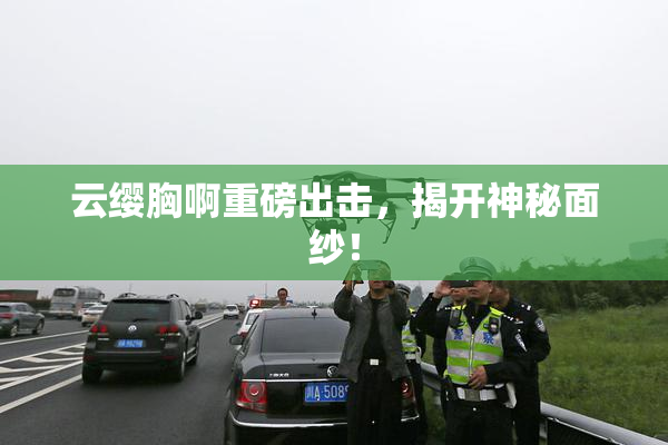 云缨胸啊重磅出击，揭开神秘面纱！