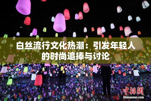 白丝流行文化热潮：引发年轻人的时尚追捧与讨论
