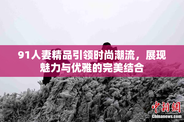 91人妻精品引领时尚潮流，展现魅力与优雅的完美结合