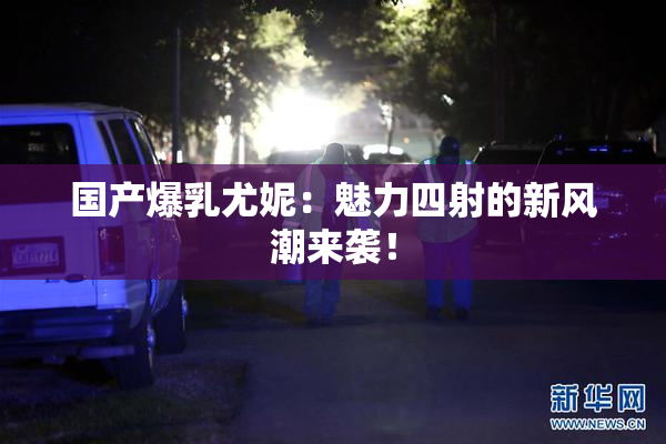国产爆乳尤妮：魅力四射的新风潮来袭！