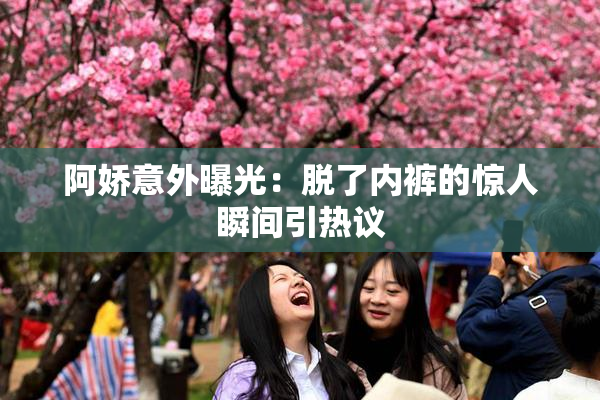 阿娇意外曝光：脱了内裤的惊人瞬间引热议
