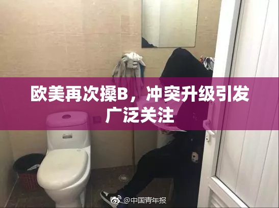 欧美再次搡B，冲突升级引发广泛关注