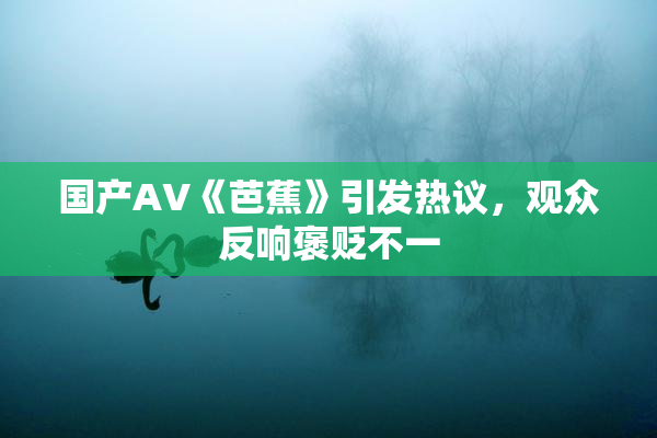 国产AV《芭蕉》引发热议，观众反响褒贬不一