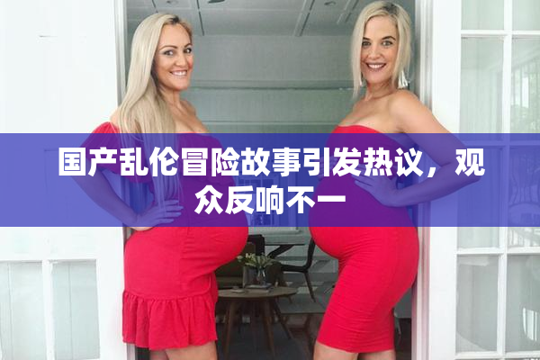 国产乱伦冒险故事引发热议，观众反响不一