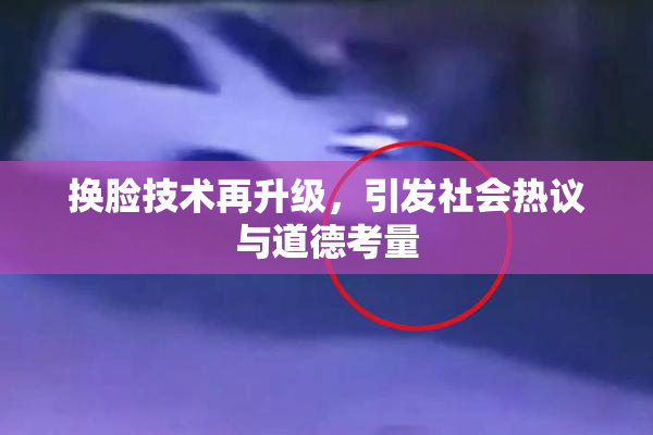 换脸技术再升级，引发社会热议与道德考量