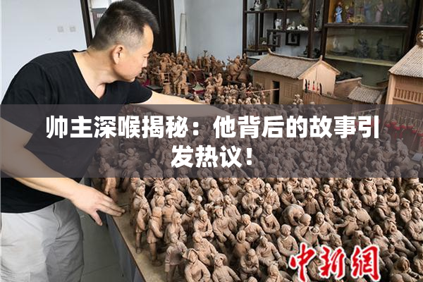 帅主深喉揭秘：他背后的故事引发热议！