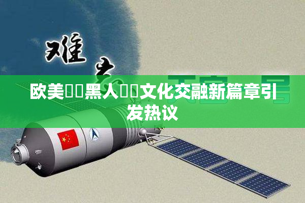 欧美❌‌黑人❌‌文化交融新篇章引发热议