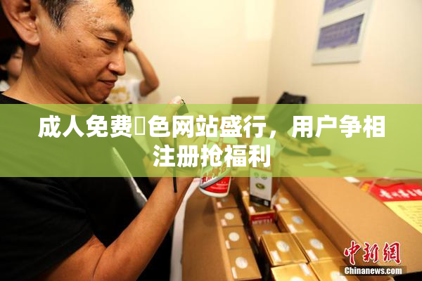成人免费黃色网站盛行，用户争相注册抢福利