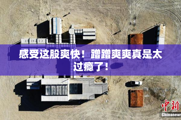 感受这股爽快！蹭蹭爽爽真是太过瘾了！